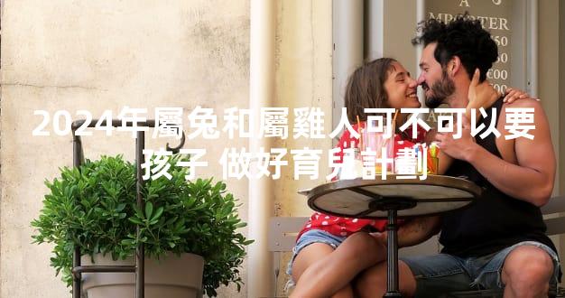 2024年屬兔和屬雞人可不可以要孩子 做好育兒計劃